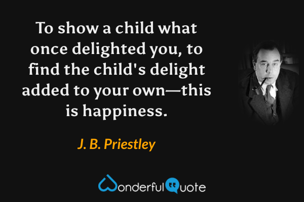 To show a child what once delighted you, to find the child's delight added to your own—this is happiness. - J. B. Priestley quote.