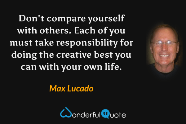 Don't compare yourself with others. Each of you must take responsibility for doing the creative best you can with your own life. - Max Lucado quote.