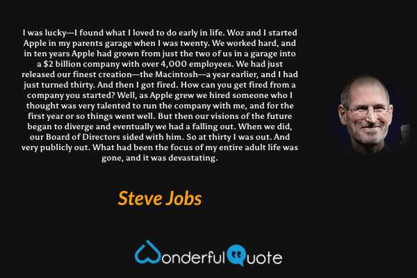 I was lucky—I found what I loved to do early in life. Woz and I started Apple in my parents garage when I was twenty. We worked hard, and in ten years Apple had grown from just the two of us in a garage into a $2 billion company with over 4,000 employees. We had just released our finest creation—the Macintosh—a year earlier, and I had just turned thirty. And then I got fired. How can you get fired from a company you started? Well, as Apple grew we hired someone who I thought was very talented to run the company with me, and for the first year or so things went well. But then our visions of the future began to diverge and eventually we had a falling out. When we did, our Board of Directors sided with him. So at thirty I was out. And very publicly out. What had been the focus of my entire adult life was gone, and it was devastating. - Steve Jobs quote.