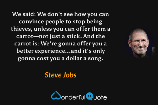 We said: We don't see how you can convince people to stop being thieves, unless you can offer them a carrot—not just a stick. And the carrot is: We're gonna offer you a better experience...and it's only gonna cost you a dollar a song. - Steve Jobs quote.