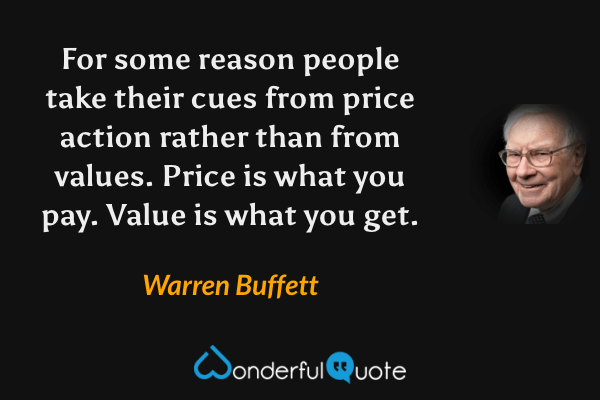 For some reason people take their cues from price action rather than from values. Price is what you pay. Value is what you get. - Warren Buffett quote.