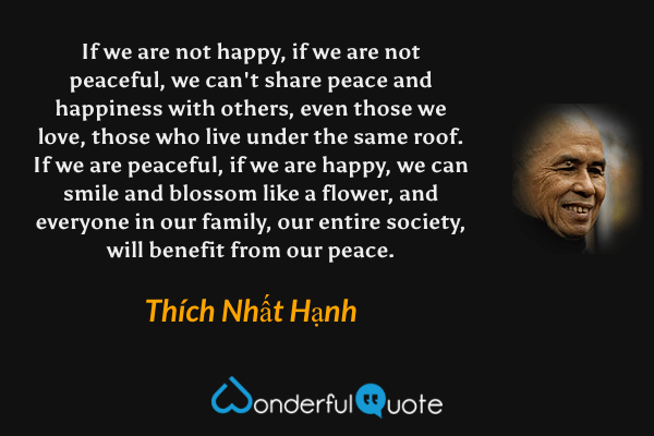 If we are not happy, if we are not peaceful, we can't share peace and happiness with others, even those we love, those who live under the same roof. If we are peaceful, if we are happy, we can smile and blossom like a flower, and everyone in our family, our entire society, will benefit from our peace. - Thích Nhất Hạnh quote.