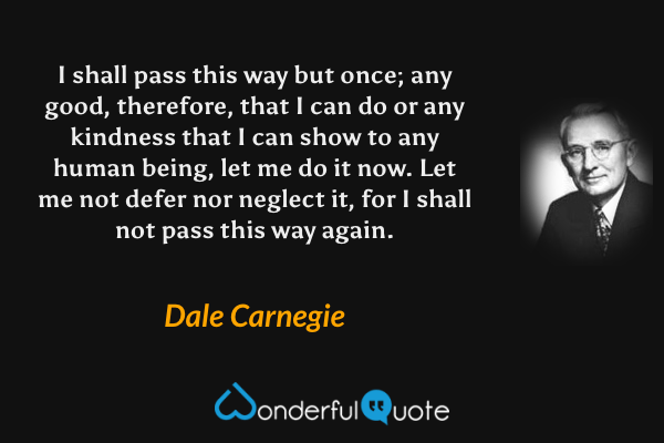 I shall pass this way but once; any good, therefore, that I can do or any kindness that I can show to any human being, let me do it now. Let me not defer nor neglect it, for I shall not pass this way again. - Dale Carnegie quote.