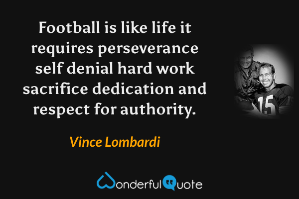 Football is like life it requires perseverance self denial hard work sacrifice dedication and respect for authority. - Vince Lombardi quote.