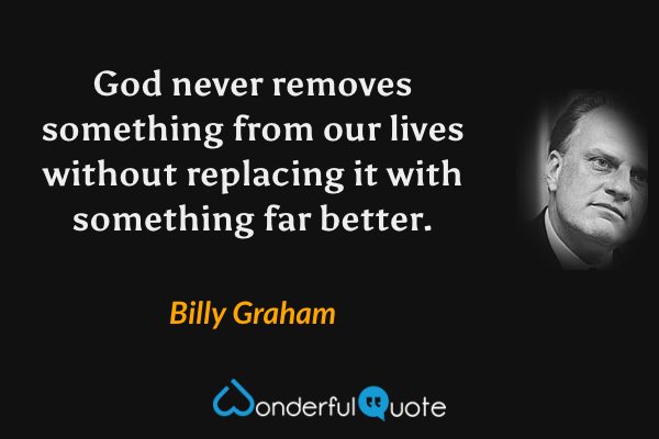 God never removes something from our lives without replacing it with something far better. - Billy Graham quote.