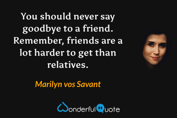 You should never say goodbye to a friend. Remember, friends are a lot harder to get than relatives. - Marilyn vos Savant quote.