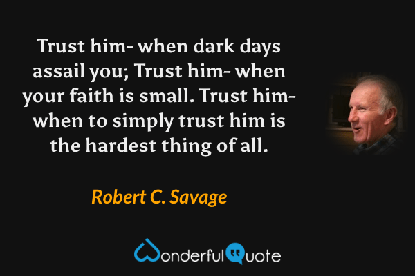 Trust him- when dark days assail you; Trust him- when your faith is small. Trust him- when to simply trust him is the hardest thing of all. - Robert C. Savage quote.