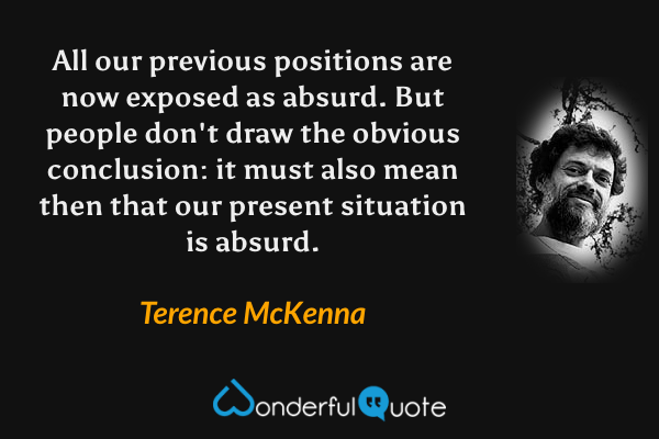 All our previous positions are now exposed as absurd. But people don't draw the obvious conclusion: it must also mean then that our present situation is absurd. - Terence McKenna quote.