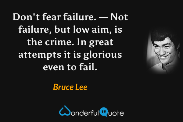 Don't fear failure. — Not failure, but low aim, is the crime. In great attempts it is glorious even to fail. - Bruce Lee quote.