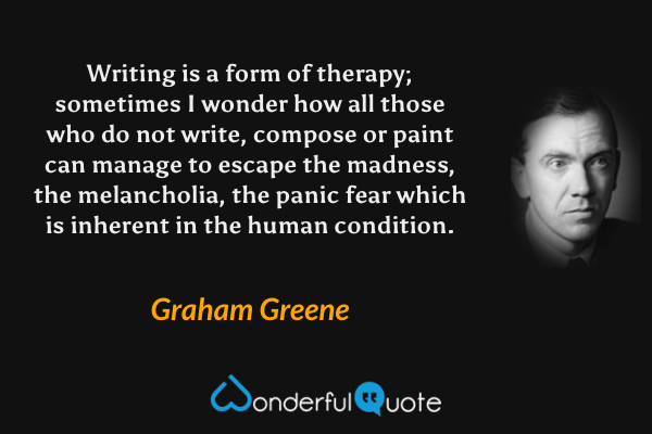 Writing is a form of therapy; sometimes I wonder how all those who do not write, compose or paint can manage to escape the madness, the melancholia, the panic fear which is inherent in the human condition. - Graham Greene quote.