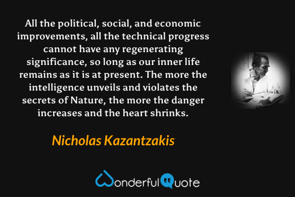 All the political, social, and economic improvements, all the technical progress cannot have any regenerating significance, so long as our inner life remains as it is at present. The more the intelligence unveils and violates the secrets of Nature, the more the danger increases and the heart shrinks. - Nicholas Kazantzakis quote.