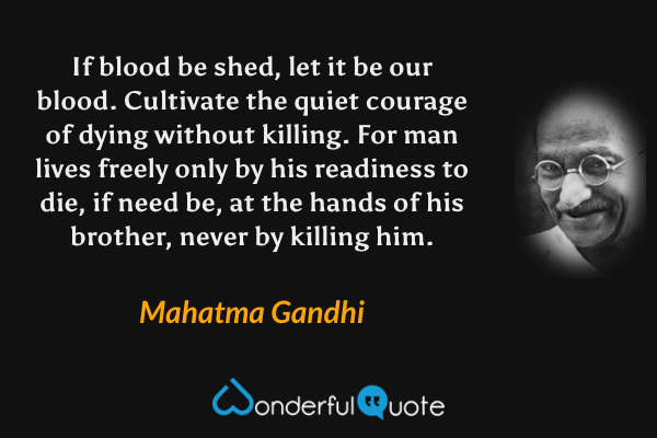 If blood be shed, let it be our blood. Cultivate the quiet courage of dying without killing. For man lives freely only by his readiness to die, if need be, at the hands of his brother, never by killing him. - Mahatma Gandhi quote.