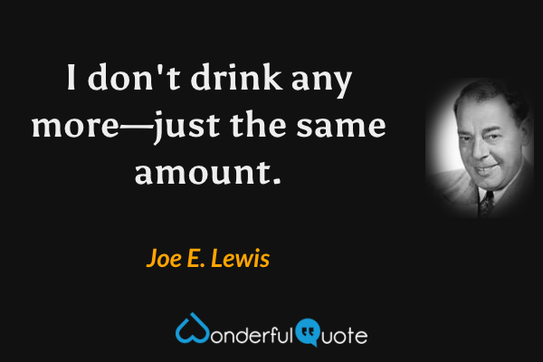 I don't drink any more—just the same amount. - Joe E. Lewis quote.