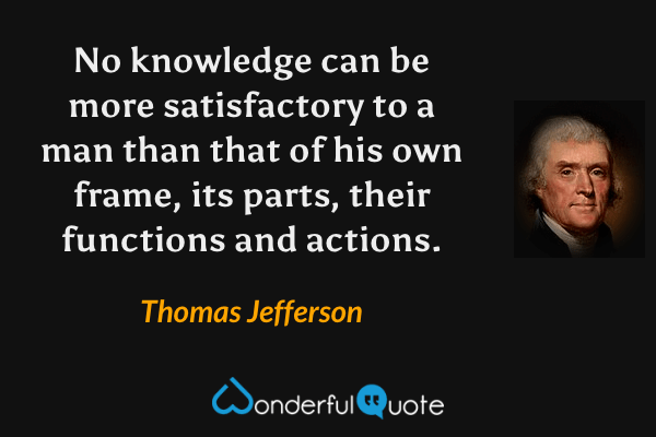 No knowledge can be more satisfactory to a man than that of his own frame, its parts, their functions and actions. - Thomas Jefferson quote.