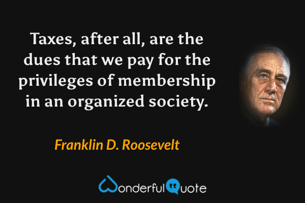 Taxes, after all, are the dues that we pay for the privileges of membership in an organized society. - Franklin D. Roosevelt quote.