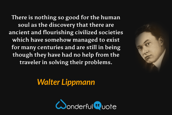 There is nothing so good for the human soul as the discovery that there are ancient and flourishing civilized societies which have somehow managed to exist for many centuries and are still in being though they have had no help from the traveler in solving their problems. - Walter Lippmann quote.