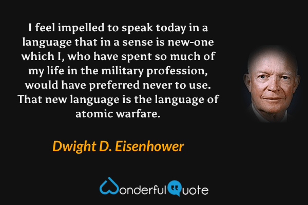 I feel impelled to speak today in a language that in a sense is new-one which I, who have spent so much of my life in the military profession, would have preferred never to use. That new language is the language of atomic warfare. - Dwight D. Eisenhower quote.