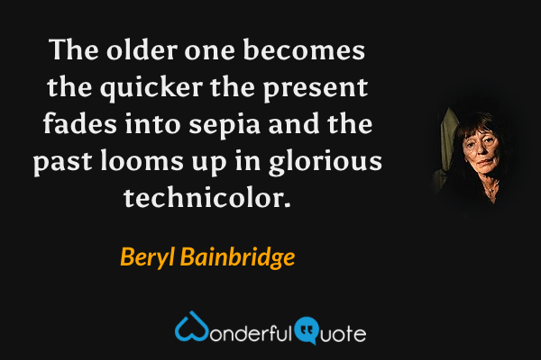 The older one becomes the quicker the present fades into sepia and the past looms up in glorious technicolor. - Beryl Bainbridge quote.