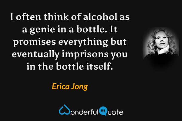 I often think of alcohol as a genie in a bottle.  It promises everything but eventually imprisons you in the bottle itself. - Erica Jong quote.