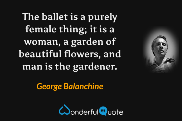 The ballet is a purely female thing; it is a woman, a garden of beautiful flowers, and man is the gardener. - George Balanchine quote.