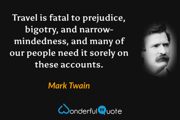 Travel is fatal to prejudice, bigotry, and narrow-mindedness, and many of our people need it sorely on these accounts. - Mark Twain quote.