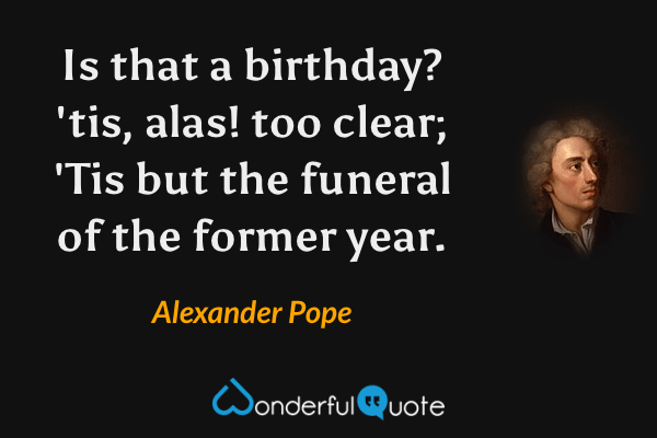 Is that a birthday? 'tis, alas! too clear; 
'Tis but the funeral of the former year. - Alexander Pope quote.