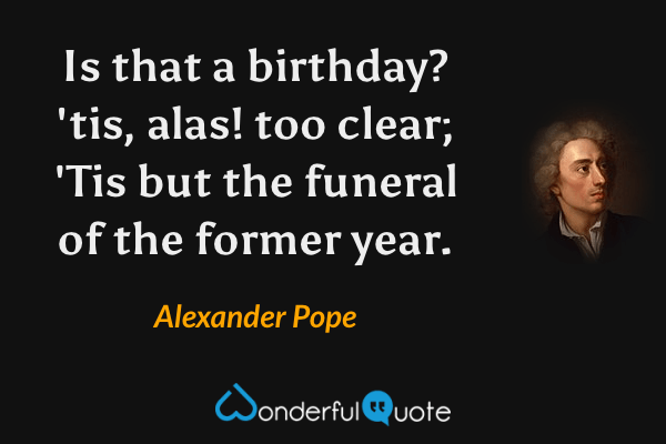 Is that a birthday? 'tis, alas! too clear;
'Tis but the funeral of the former year. - Alexander Pope quote.