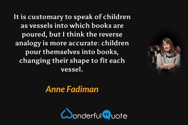 It is customary to speak of children as vessels into which books are poured, but I think the reverse analogy is more accurate: children pour themselves into books, changing their shape to fit each vessel. - Anne Fadiman quote.