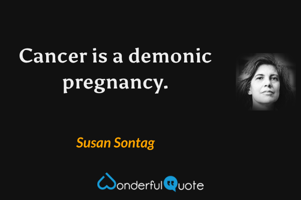 Cancer is a demonic pregnancy. - Susan Sontag quote.