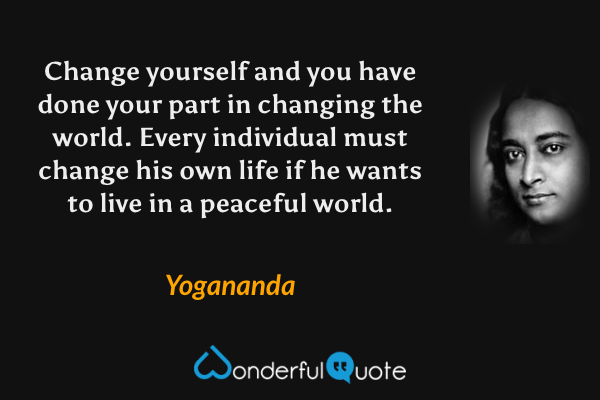 Change yourself and you have done your part in changing the world.  Every individual must change his own life if he wants to live in a peaceful world. - Yogananda quote.
