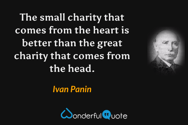 The small charity that comes from the heart is better than the great charity that comes from the head. - Ivan Panin quote.