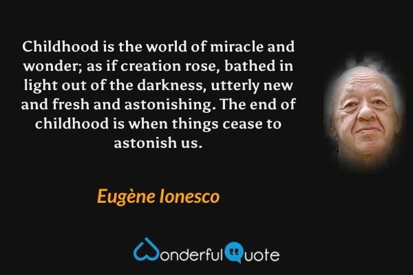 Childhood is the world of miracle and wonder; as if creation rose, bathed in light out of the darkness, utterly new and fresh and astonishing. The end of childhood is when things cease to astonish us. - Eugène Ionesco quote.