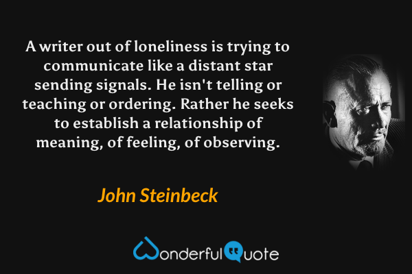 A writer out of loneliness is trying to communicate like a distant star sending signals.  He isn't telling or teaching or ordering.  Rather he seeks to establish a relationship of meaning, of feeling, of observing. - John Steinbeck quote.