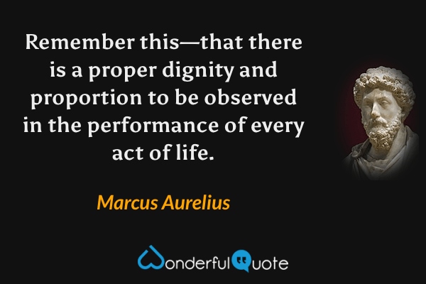 Remember this—that there is a proper dignity and proportion to be observed in the performance of every act of life. - Marcus Aurelius quote.