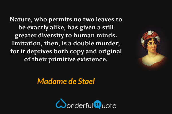 Nature, who permits no two leaves to be exactly alike, has given a still greater diversity to human minds.  Imitation, then, is a double murder; for it deprives both copy and original of their primitive existence. - Madame de Stael quote.