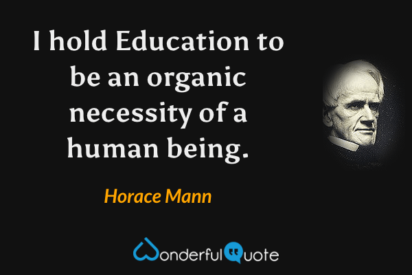 I hold Education to be an organic necessity of a human being. - Horace Mann quote.