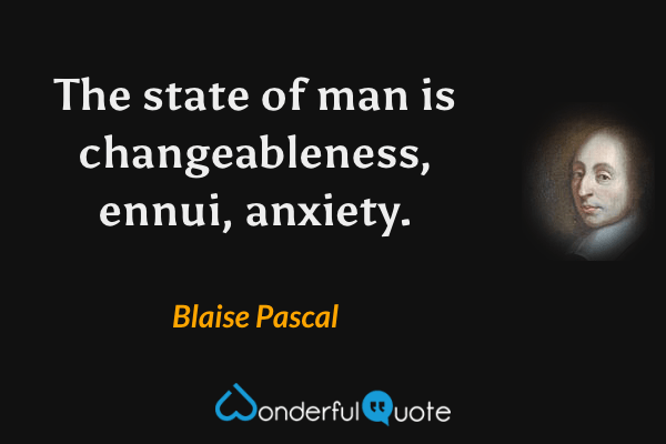 The state of man is changeableness, ennui, anxiety. - Blaise Pascal quote.