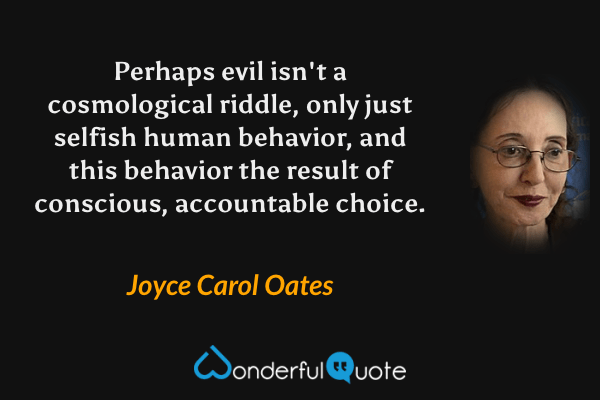 Perhaps evil isn't a cosmological riddle, only just selfish human behavior, and this behavior the result of conscious, accountable choice. - Joyce Carol Oates quote.