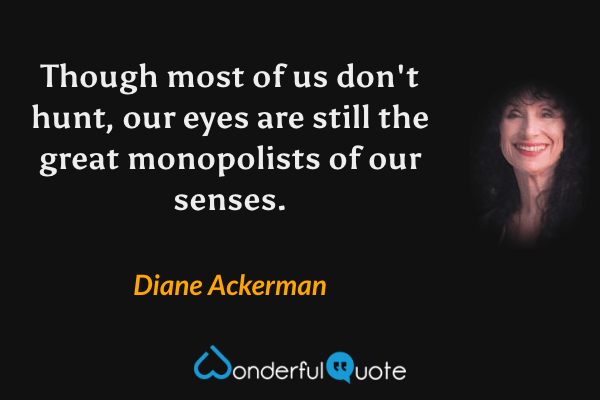 Though most of us don't hunt, our eyes are still the great monopolists of our senses. - Diane Ackerman quote.