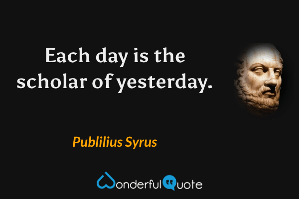 Each day is the scholar of yesterday. - Publilius Syrus quote.