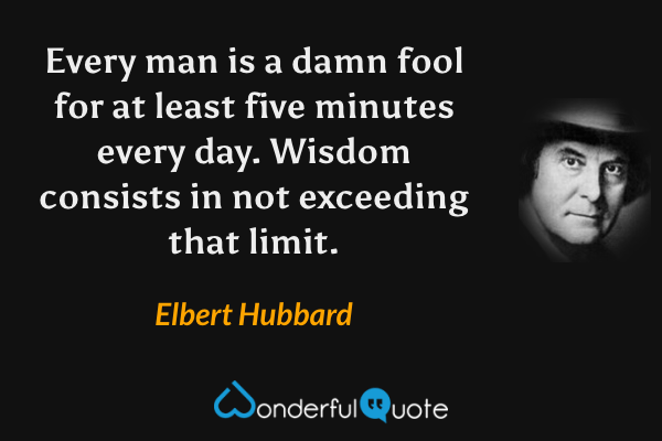 Every man is a damn fool for at least five minutes every day.  Wisdom consists in not exceeding that limit. - Elbert Hubbard quote.