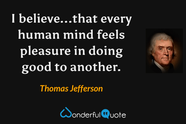 I believe...that every human mind feels pleasure in doing good to another. - Thomas Jefferson quote.