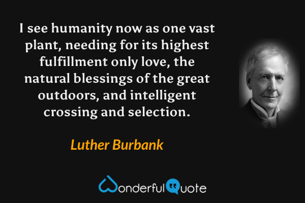 I see humanity now as one vast plant, needing for its highest fulfillment only love, the natural blessings of the great outdoors, and intelligent crossing and selection. - Luther Burbank quote.