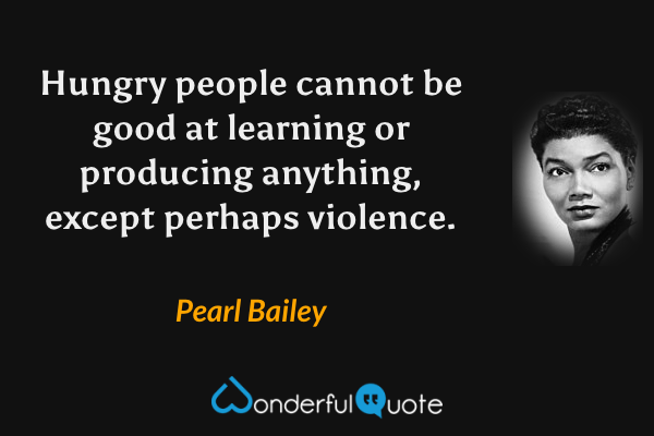 Hungry people cannot be good at learning or producing anything, except perhaps violence. - Pearl Bailey quote.