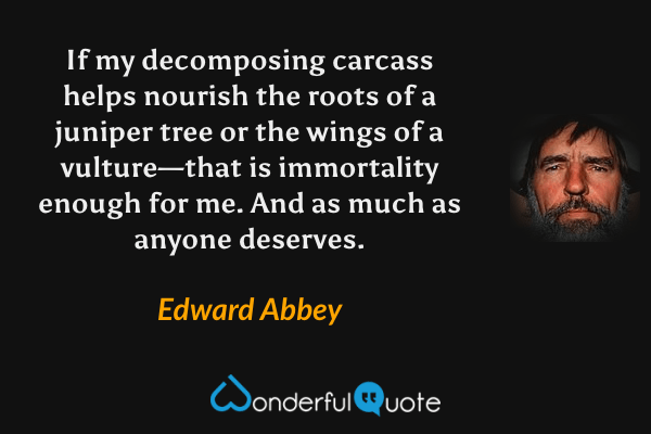 If my decomposing carcass helps nourish the roots of a juniper tree or the wings of a vulture—that is immortality enough for me.  And as much as anyone deserves. - Edward Abbey quote.