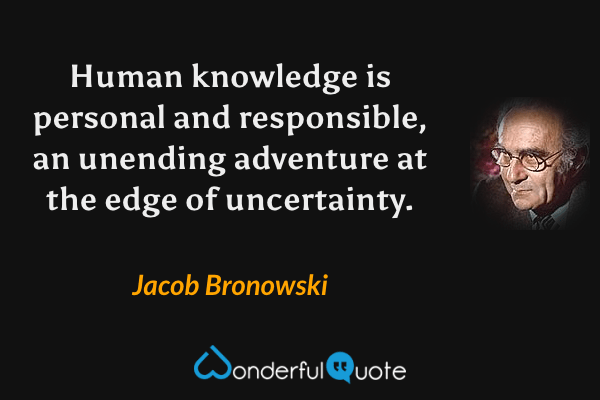 Human knowledge is personal and responsible, an unending adventure at the edge of uncertainty. - Jacob Bronowski quote.