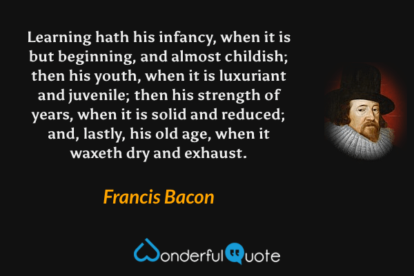 Learning hath his infancy, when it is but beginning, and almost childish; then his youth, when it is luxuriant and juvenile; then his strength of years, when it is solid and reduced; and, lastly, his old age, when it waxeth dry and exhaust. - Francis Bacon quote.