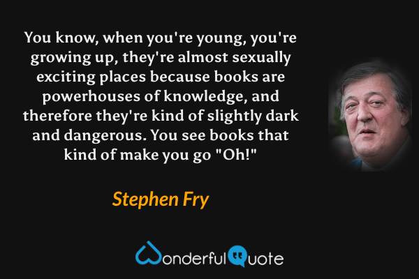 You know, when you're young, you're growing up, they're almost sexually exciting places because books are powerhouses of knowledge, and therefore they're kind of slightly dark and dangerous. You see books that kind of make you go "Oh!" - Stephen Fry quote.