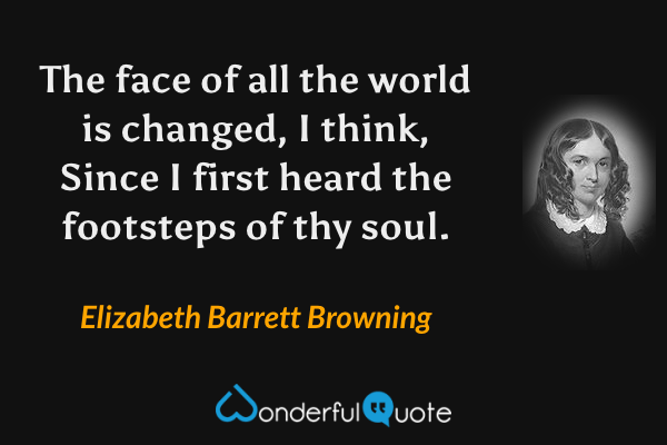 The face of all the world is changed, I think,
Since I first heard the footsteps of thy soul. - Elizabeth Barrett Browning quote.