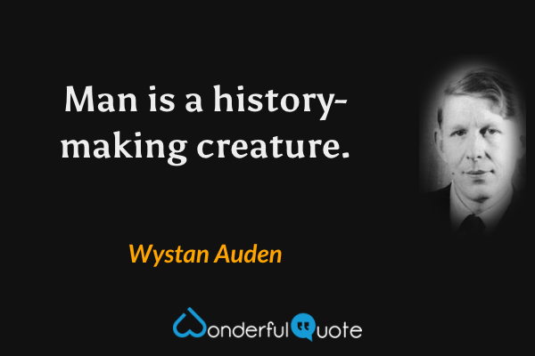 Man is a history-making creature. - Wystan Auden quote.